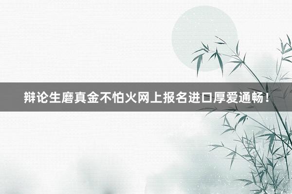 辩论生磨真金不怕火网上报名进口厚爱通畅！