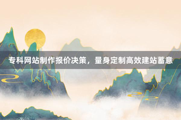 专科网站制作报价决策，量身定制高效建站蓄意