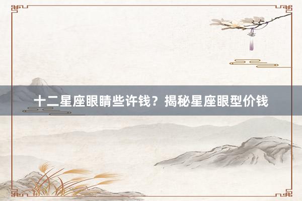 十二星座眼睛些许钱？揭秘星座眼型价钱