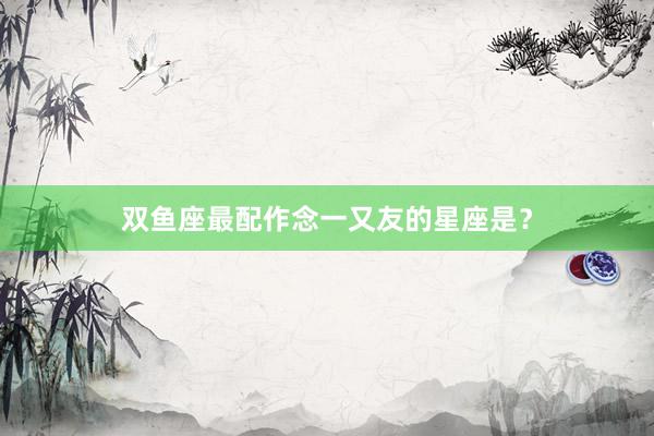 双鱼座最配作念一又友的星座是？