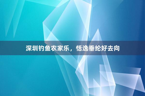 深圳钓鱼农家乐，恬逸垂纶好去向